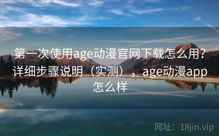 第一次使用age动漫官网下载怎么用？详细步骤说明（实测），age动漫app怎么样