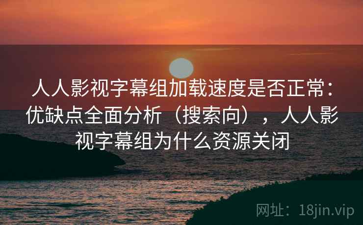 人人影视字幕组加载速度是否正常：优缺点全面分析（搜索向），人人影视字幕组为什么资源关闭