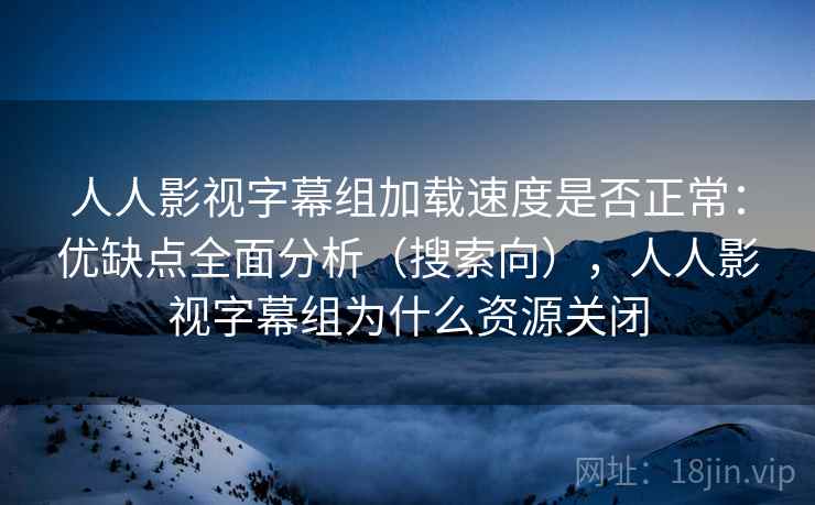 人人影视字幕组加载速度是否正常：优缺点全面分析（搜索向），人人影视字幕组为什么资源关闭