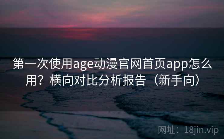第一次使用age动漫官网首页app怎么用？横向对比分析报告（新手向）