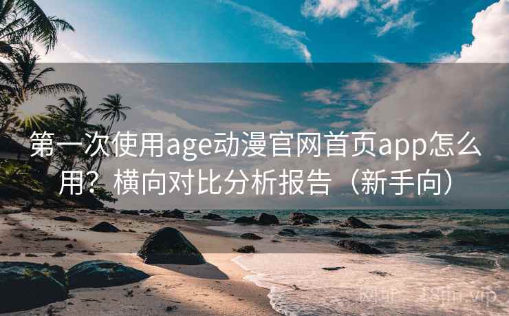 第一次使用age动漫官网首页app怎么用？横向对比分析报告（新手向）