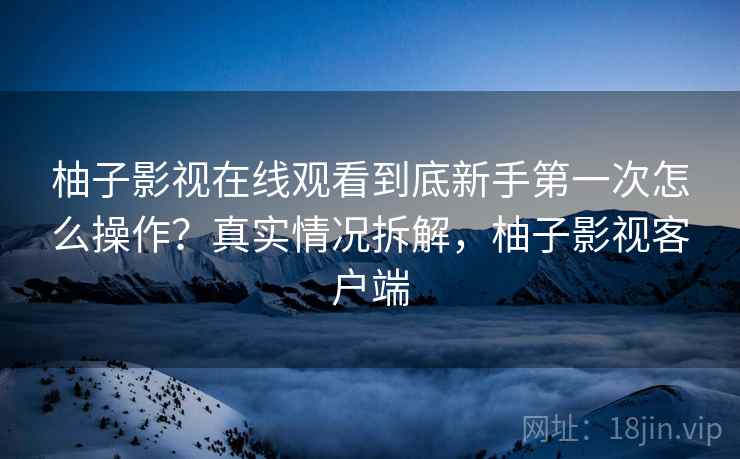 柚子影视在线观看到底新手第一次怎么操作？真实情况拆解，柚子影视客户端