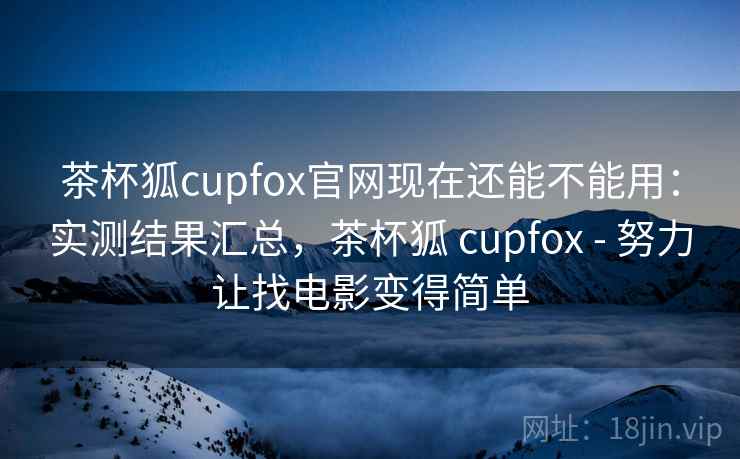 茶杯狐cupfox官网现在还能不能用：实测结果汇总，茶杯狐 cupfox - 努力让找电影变得简单