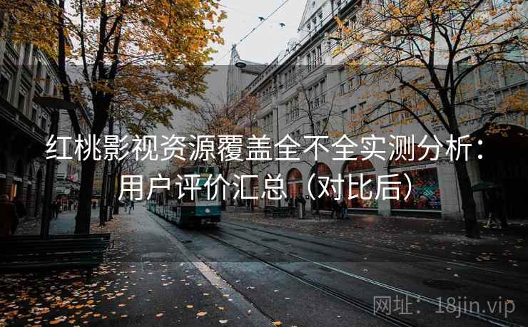 红桃影视资源覆盖全不全实测分析：用户评价汇总（对比后）