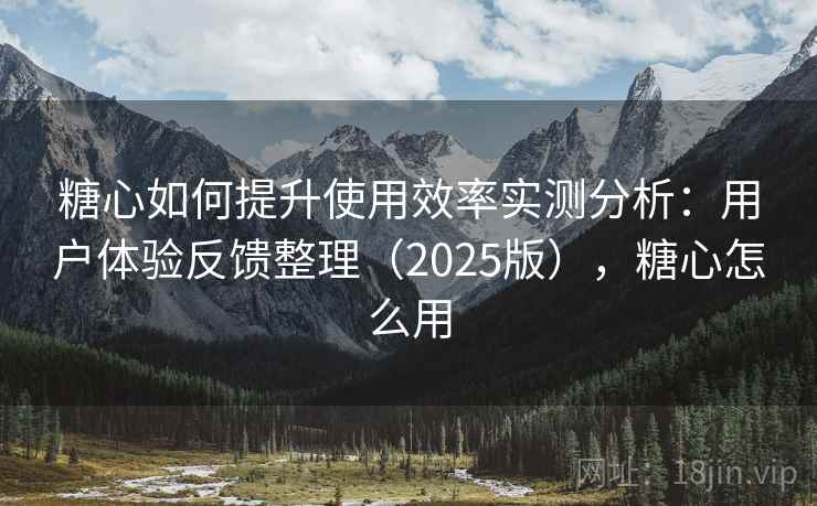 糖心如何提升使用效率实测分析：用户体验反馈整理（2025版），糖心怎么用