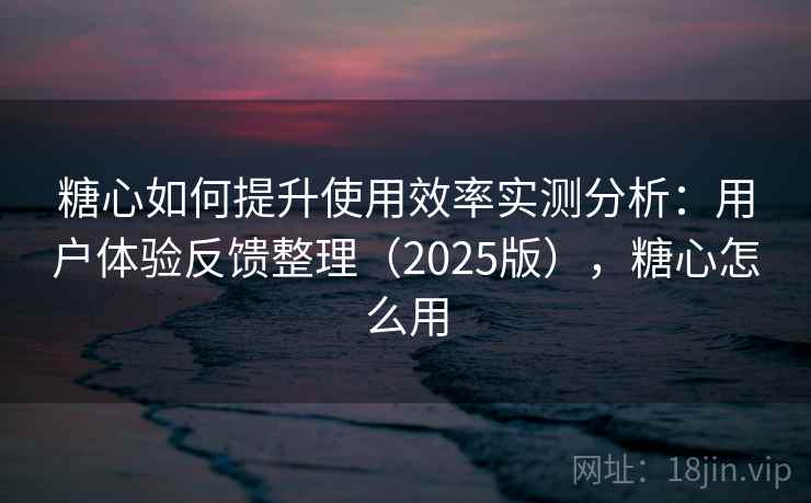 糖心如何提升使用效率实测分析：用户体验反馈整理（2025版），糖心怎么用