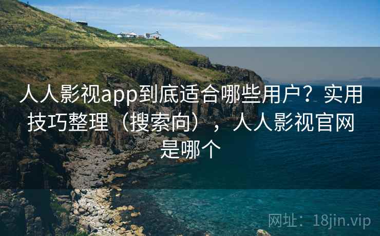 人人影视app到底适合哪些用户？实用技巧整理（搜索向），人人影视官网是哪个
