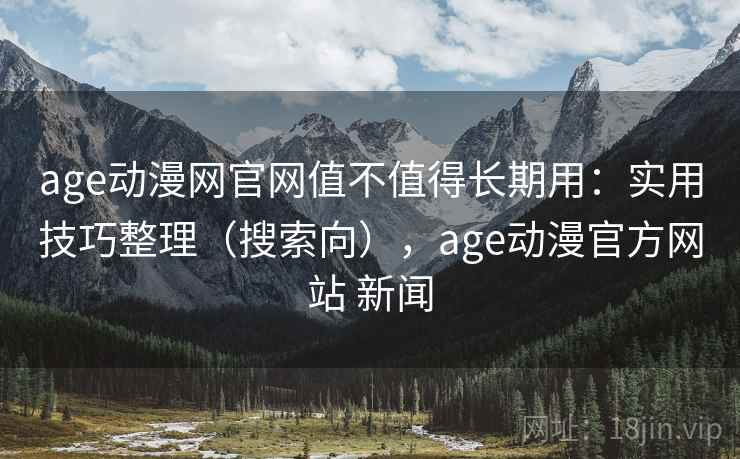 age动漫网官网值不值得长期用：实用技巧整理（搜索向），age动漫官方网站 新闻