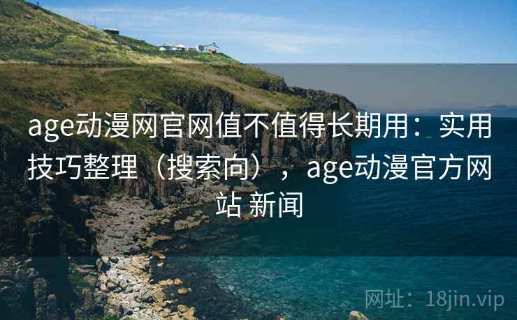 age动漫网官网值不值得长期用：实用技巧整理（搜索向），age动漫官方网站 新闻