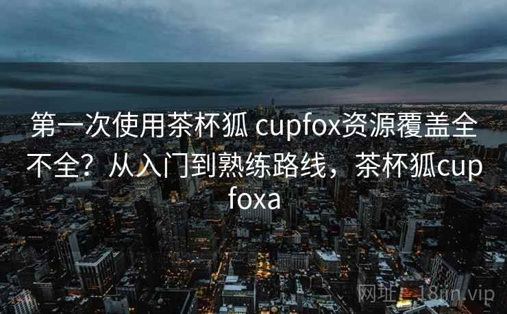 第一次使用茶杯狐 cupfox资源覆盖全不全？从入门到熟练路线，茶杯狐cupfoxa