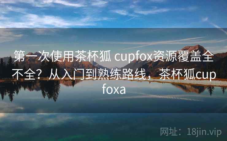 第一次使用茶杯狐 cupfox资源覆盖全不全？从入门到熟练路线，茶杯狐cupfoxa