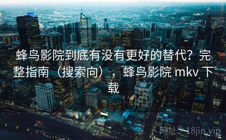 蜂鸟影院到底有没有更好的替代？完整指南（搜索向），蜂鸟影院 mkv 下载