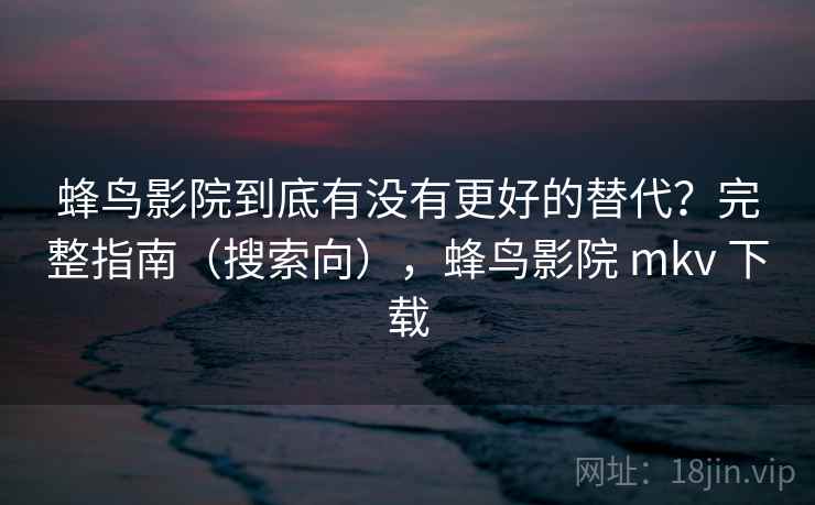 蜂鸟影院到底有没有更好的替代？完整指南（搜索向），蜂鸟影院 mkv 下载