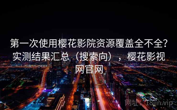 第一次使用樱花影院资源覆盖全不全？实测结果汇总（搜索向），樱花影视网官网