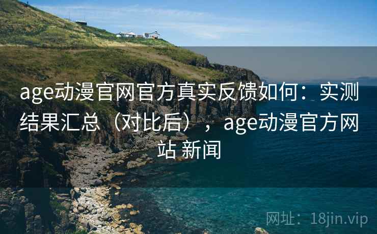 age动漫官网官方真实反馈如何：实测结果汇总（对比后），age动漫官方网站 新闻
