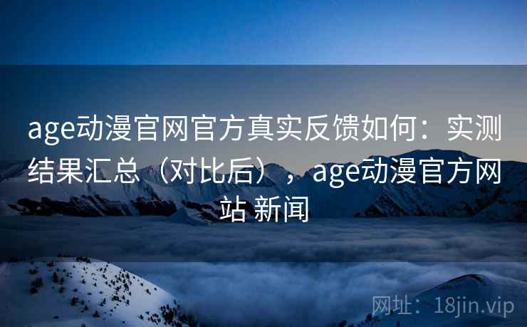 age动漫官网官方真实反馈如何：实测结果汇总（对比后），age动漫官方网站 新闻