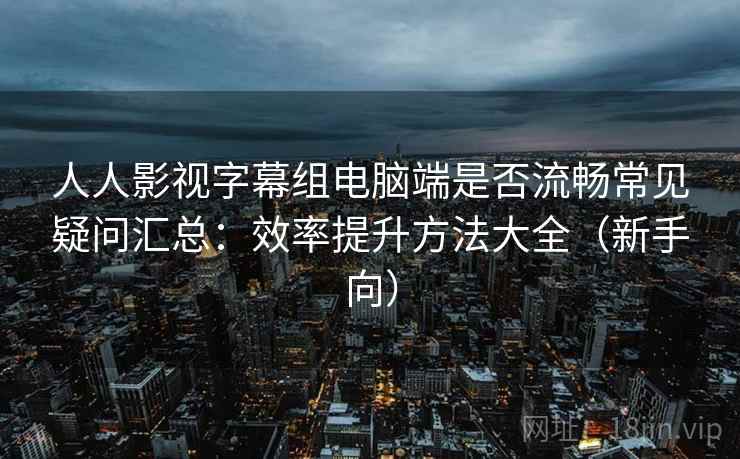 人人影视字幕组电脑端是否流畅常见疑问汇总：效率提升方法大全（新手向）