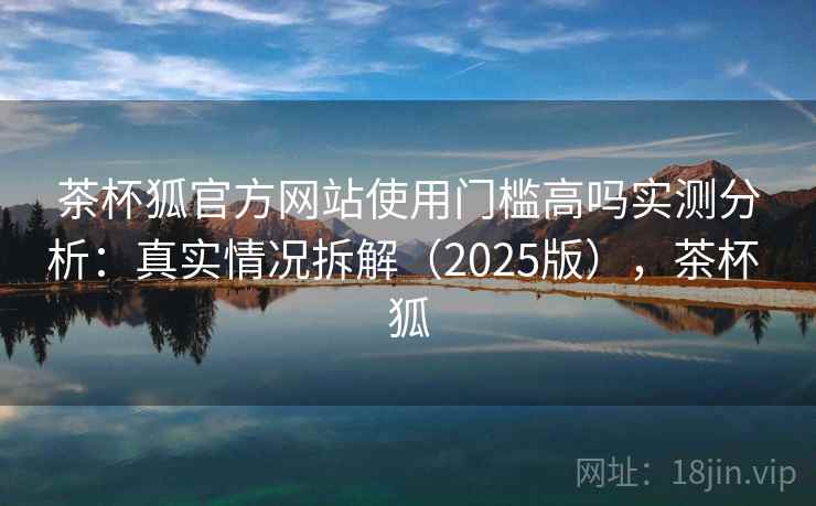 茶杯狐官方网站使用门槛高吗实测分析：真实情况拆解（2025版），茶杯 狐