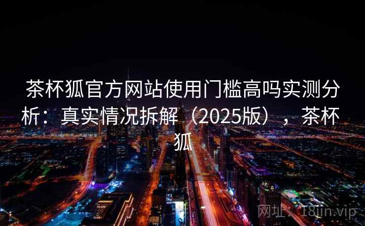 茶杯狐官方网站使用门槛高吗实测分析：真实情况拆解（2025版），茶杯 狐