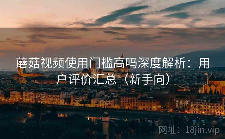 蘑菇视频使用门槛高吗深度解析：用户评价汇总（新手向）