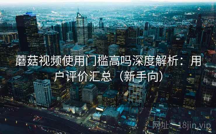 蘑菇视频使用门槛高吗深度解析：用户评价汇总（新手向）