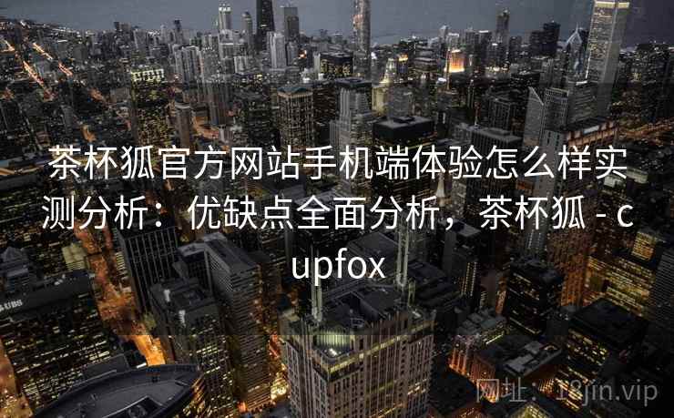 茶杯狐官方网站手机端体验怎么样实测分析：优缺点全面分析，茶杯狐 - cupfox