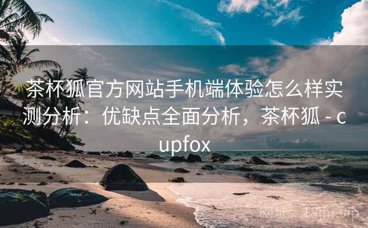 茶杯狐官方网站手机端体验怎么样实测分析：优缺点全面分析，茶杯狐 - cupfox