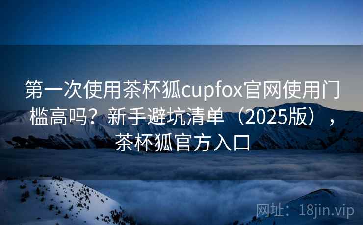 第一次使用茶杯狐cupfox官网使用门槛高吗？新手避坑清单（2025版），茶杯狐官方入口