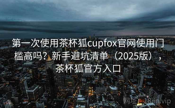 第一次使用茶杯狐cupfox官网使用门槛高吗？新手避坑清单（2025版），茶杯狐官方入口
