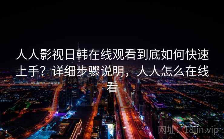 人人影视日韩在线观看到底如何快速上手？详细步骤说明，人人怎么在线看