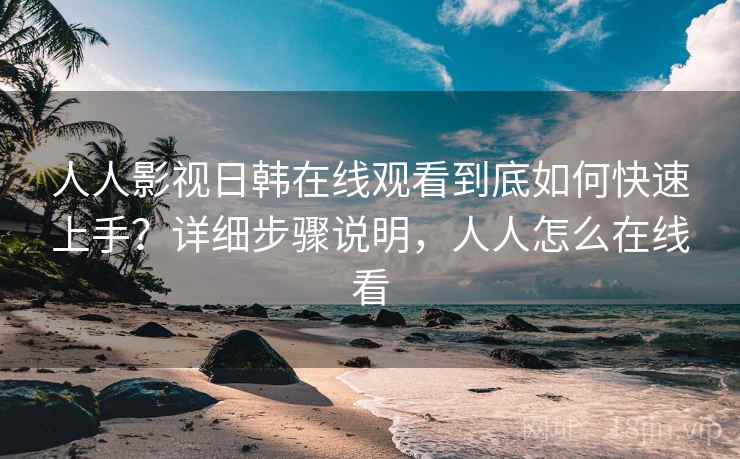 人人影视日韩在线观看到底如何快速上手？详细步骤说明，人人怎么在线看