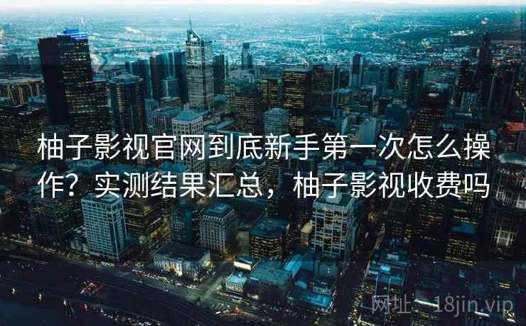 柚子影视官网到底新手第一次怎么操作？实测结果汇总，柚子影视收费吗