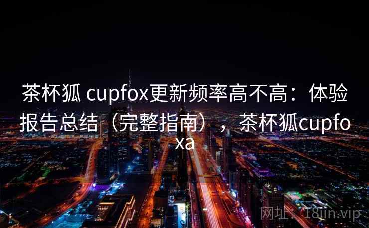 茶杯狐 cupfox更新频率高不高：体验报告总结（完整指南），茶杯狐cupfoxa
