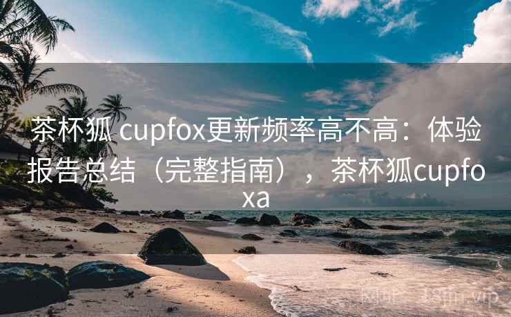 茶杯狐 cupfox更新频率高不高：体验报告总结（完整指南），茶杯狐cupfoxa