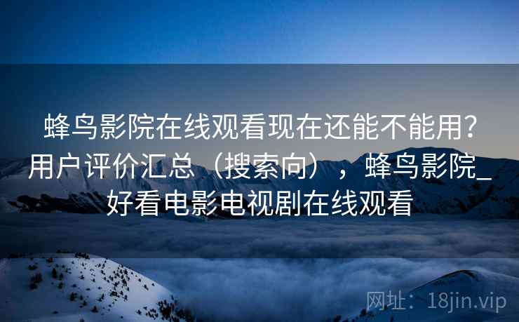 蜂鸟影院在线观看现在还能不能用？用户评价汇总（搜索向），蜂鸟影院_好看电影电视剧在线观看
