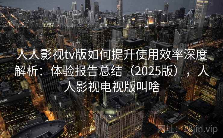 人人影视tv版如何提升使用效率深度解析：体验报告总结（2025版），人人影视电视版叫啥