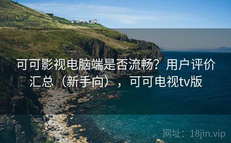 可可影视电脑端是否流畅？用户评价汇总（新手向），可可电视tv版