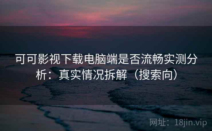 可可影视下载电脑端是否流畅实测分析：真实情况拆解（搜索向）