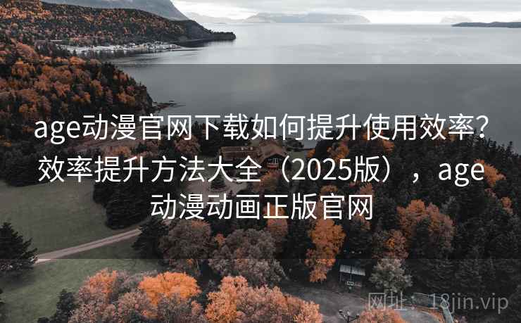 age动漫官网下载如何提升使用效率？效率提升方法大全（2025版），age动漫动画正版官网