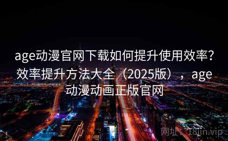 age动漫官网下载如何提升使用效率？效率提升方法大全（2025版），age动漫动画正版官网