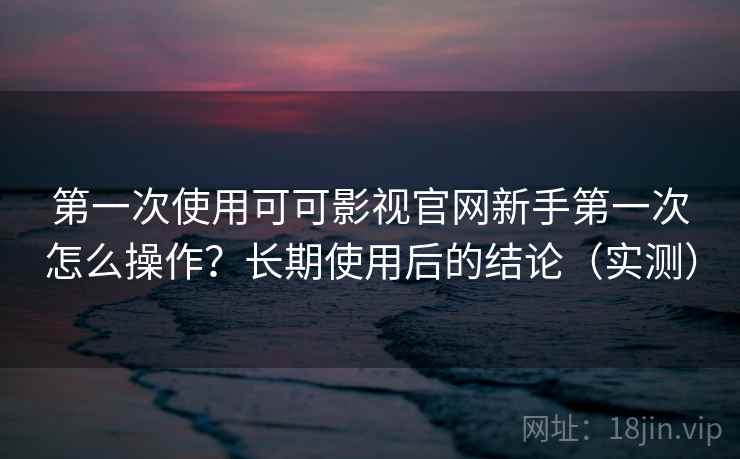第一次使用可可影视官网新手第一次怎么操作？长期使用后的结论（实测）