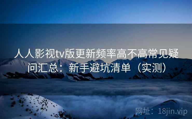 人人影视tv版更新频率高不高常见疑问汇总：新手避坑清单（实测）