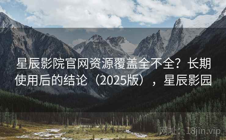 星辰影院官网资源覆盖全不全？长期使用后的结论（2025版），星辰影园