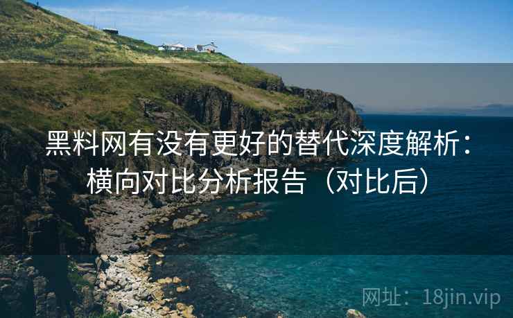 黑料网有没有更好的替代深度解析：横向对比分析报告（对比后）