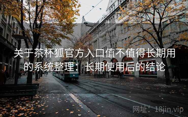 关于茶杯狐官方入口值不值得长期用的系统整理：长期使用后的结论