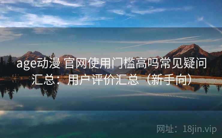 age动漫 官网使用门槛高吗常见疑问汇总：用户评价汇总（新手向）