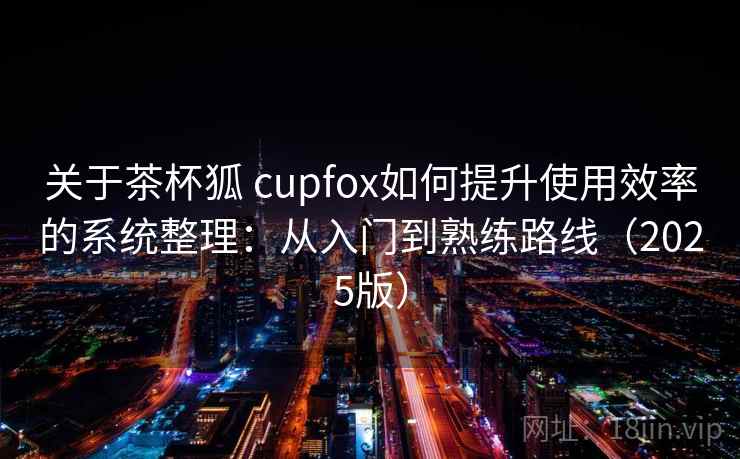关于茶杯狐 cupfox如何提升使用效率的系统整理：从入门到熟练路线（2025版）
