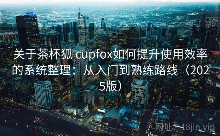 关于茶杯狐 cupfox如何提升使用效率的系统整理：从入门到熟练路线（2025版）