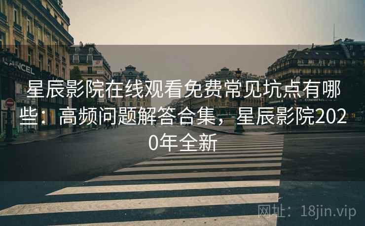星辰影院在线观看免费常见坑点有哪些：高频问题解答合集，星辰影院2020年全新
