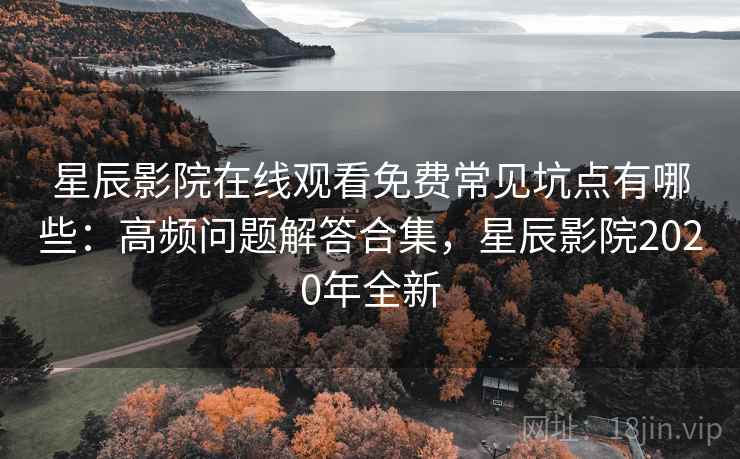 星辰影院在线观看免费常见坑点有哪些：高频问题解答合集，星辰影院2020年全新